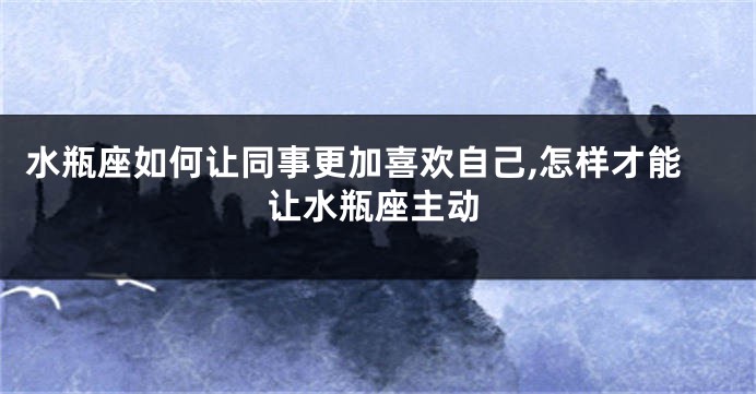 水瓶座如何让同事更加喜欢自己,怎样才能让水瓶座主动