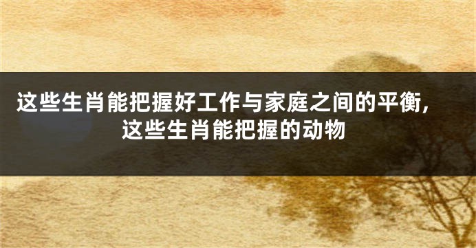 这些生肖能把握好工作与家庭之间的平衡,这些生肖能把握的动物