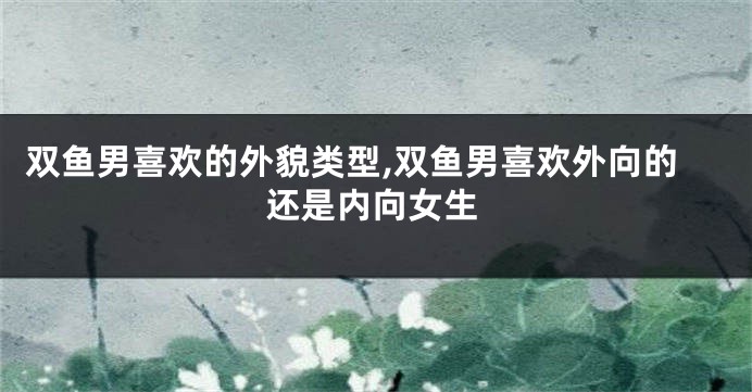 双鱼男喜欢的外貌类型,双鱼男喜欢外向的还是内向女生