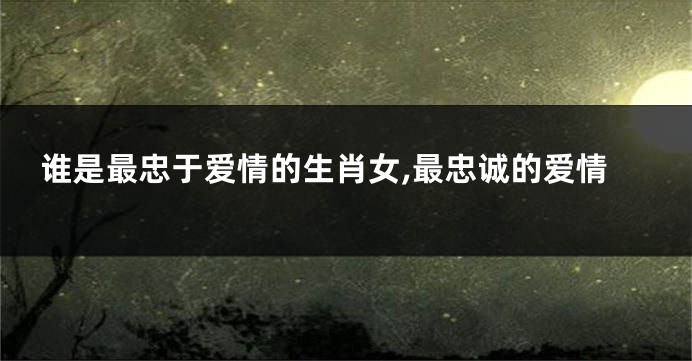谁是最忠于爱情的生肖女,最忠诚的爱情