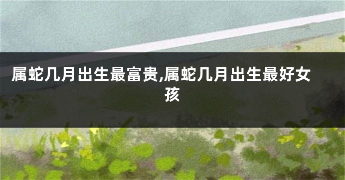 属蛇几月出生最富贵,属蛇几月出生最好女孩