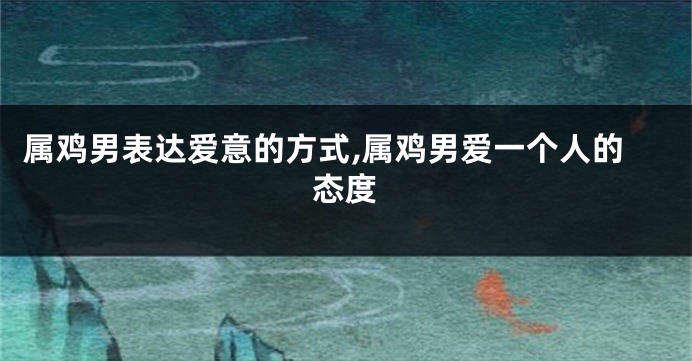 属鸡男表达爱意的方式,属鸡男爱一个人的态度