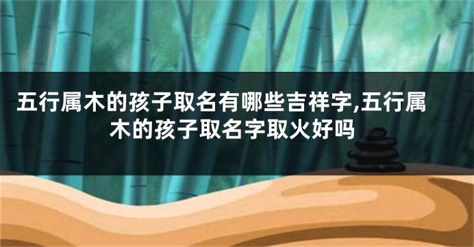 五行属木的孩子取名有哪些吉祥字,五行属木的孩子取名字取火好吗