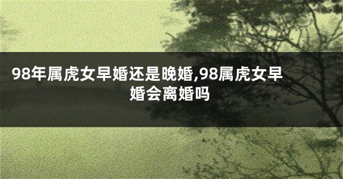 98年属虎女早婚还是晚婚,98属虎女早婚会离婚吗