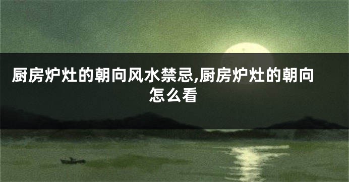 厨房炉灶的朝向风水禁忌,厨房炉灶的朝向怎么看