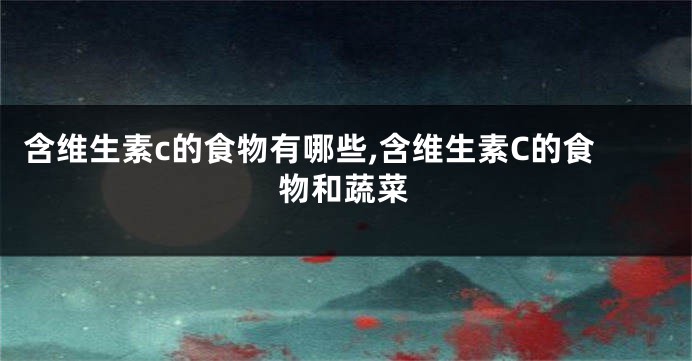 含维生素c的食物有哪些,含维生素C的食物和蔬菜