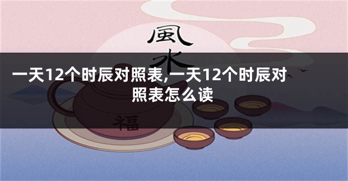 一天12个时辰对照表,一天12个时辰对照表怎么读
