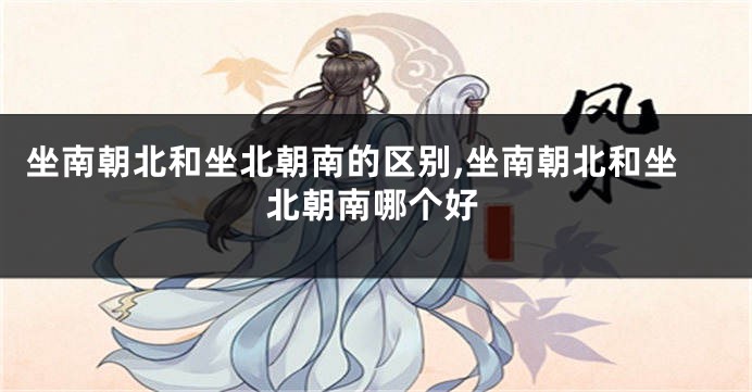 坐南朝北和坐北朝南的区别,坐南朝北和坐北朝南哪个好