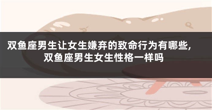 双鱼座男生让女生嫌弃的致命行为有哪些,双鱼座男生女生性格一样吗
