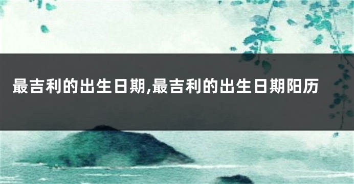 最吉利的出生日期,最吉利的出生日期阳历
