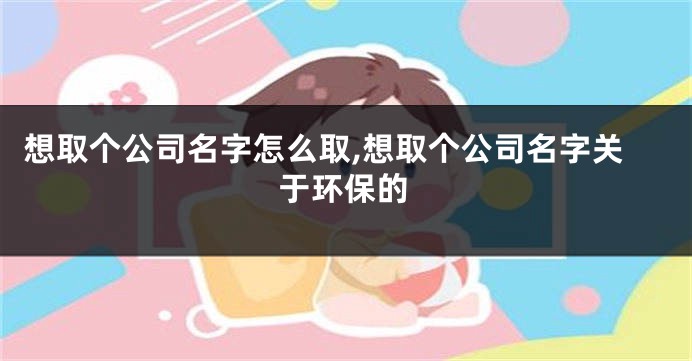 想取个公司名字怎么取,想取个公司名字关于环保的
