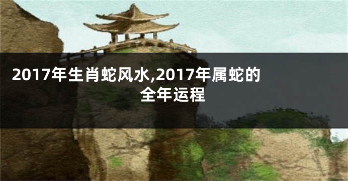 2017年生肖蛇风水,2017年属蛇的全年运程