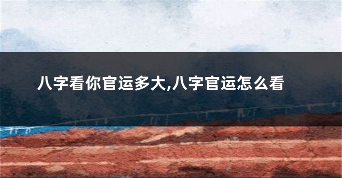 八字看你官运多大,八字官运怎么看