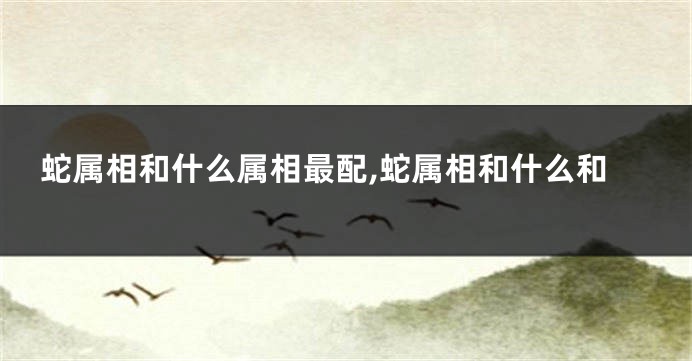 蛇属相和什么属相最配,蛇属相和什么和