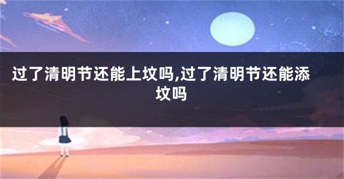 过了清明节还能上坟吗,过了清明节还能添坟吗