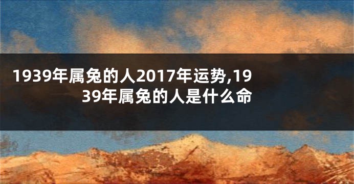 1939年属兔的人2017年运势,1939年属兔的人是什么命