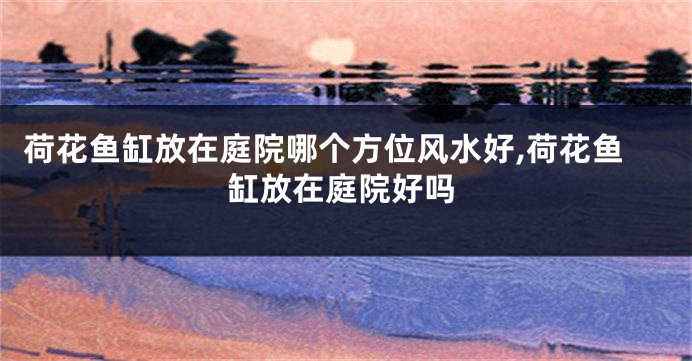 荷花鱼缸放在庭院哪个方位风水好,荷花鱼缸放在庭院好吗