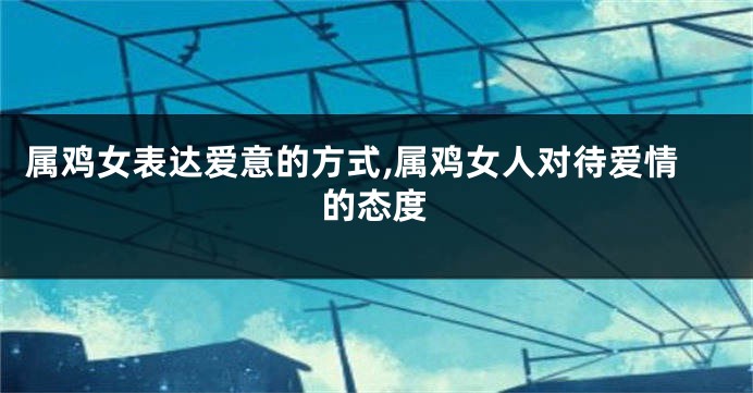 属鸡女表达爱意的方式,属鸡女人对待爱情的态度
