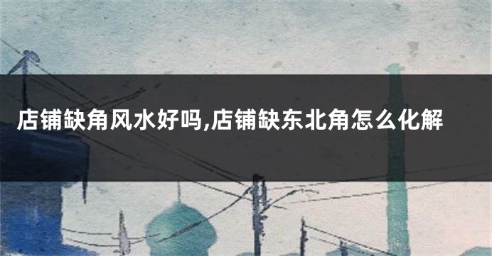 店铺缺角风水好吗,店铺缺东北角怎么化解