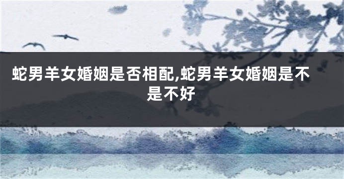 蛇男羊女婚姻是否相配,蛇男羊女婚姻是不是不好