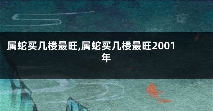 属蛇买几楼最旺,属蛇买几楼最旺2001年