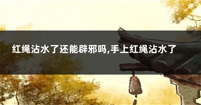 红绳沾水了还能辟邪吗,手上红绳沾水了