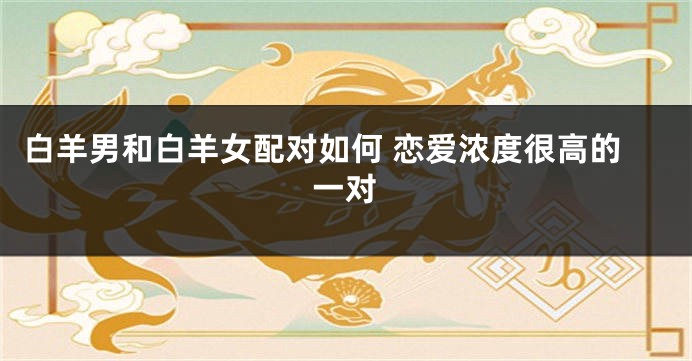 白羊男和白羊女配对如何 恋爱浓度很高的一对