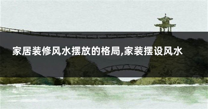 家居装修风水摆放的格局,家装摆设风水