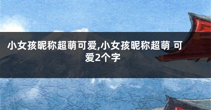 小女孩昵称超萌可爱,小女孩昵称超萌 可爱2个字