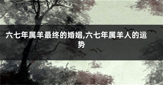 六七年属羊最终的婚姻,六七年属羊人的运势