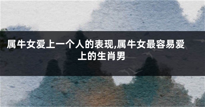 属牛女爱上一个人的表现,属牛女最容易爱上的生肖男