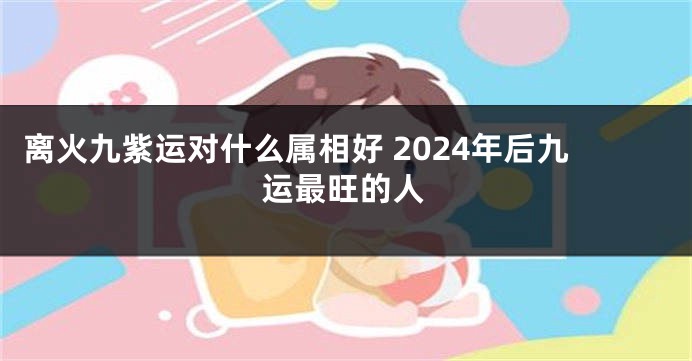离火九紫运对什么属相好 2024年后九运最旺的人