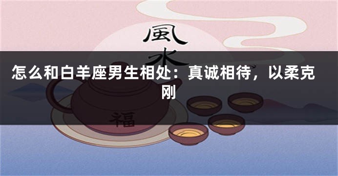 怎么和白羊座男生相处：真诚相待，以柔克刚