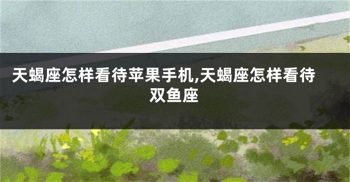 天蝎座怎样看待苹果手机,天蝎座怎样看待双鱼座