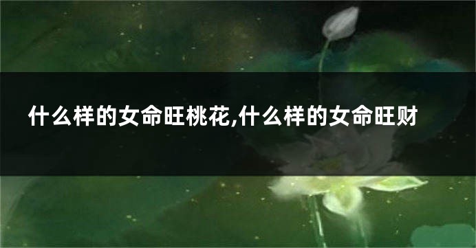 什么样的女命旺桃花,什么样的女命旺财