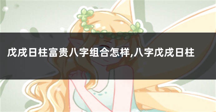戊戌日柱富贵八字组合怎样,八字戊戌日柱