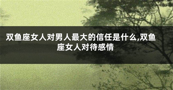 双鱼座女人对男人最大的信任是什么,双鱼座女人对待感情