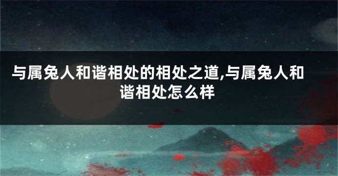 与属兔人和谐相处的相处之道,与属兔人和谐相处怎么样