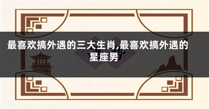 最喜欢搞外遇的三大生肖,最喜欢搞外遇的星座男