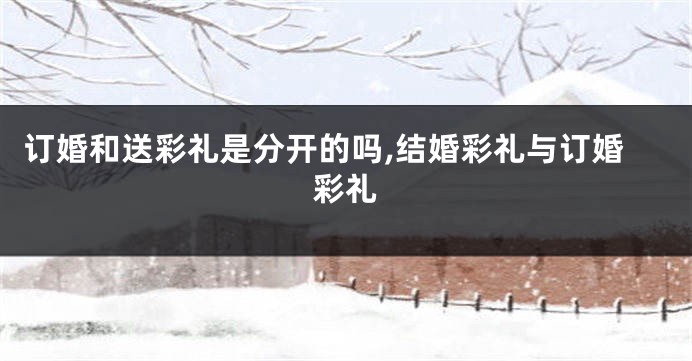 订婚和送彩礼是分开的吗,结婚彩礼与订婚彩礼