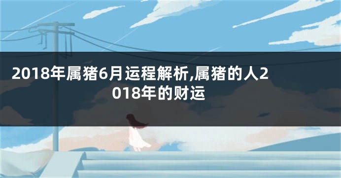2018年属猪6月运程解析,属猪的人2018年的财运
