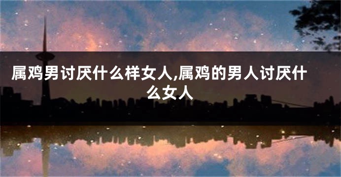 属鸡男讨厌什么样女人,属鸡的男人讨厌什么女人