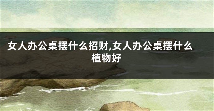 女人办公桌摆什么招财,女人办公桌摆什么植物好