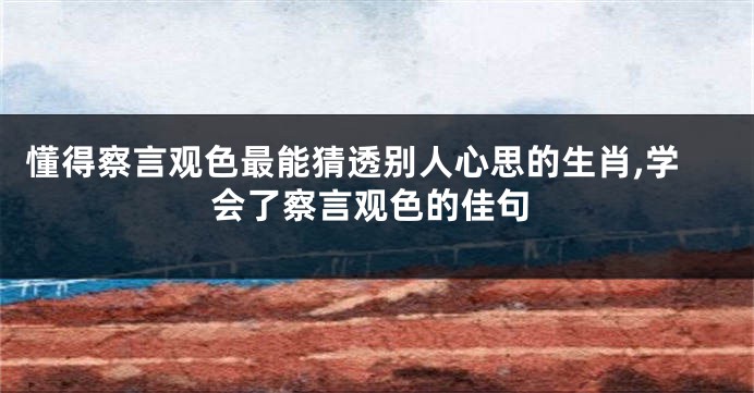 懂得察言观色最能猜透别人心思的生肖,学会了察言观色的佳句