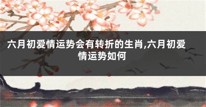六月初爱情运势会有转折的生肖,六月初爱情运势如何