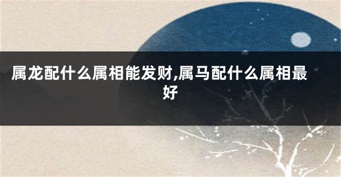 属龙配什么属相能发财,属马配什么属相最好