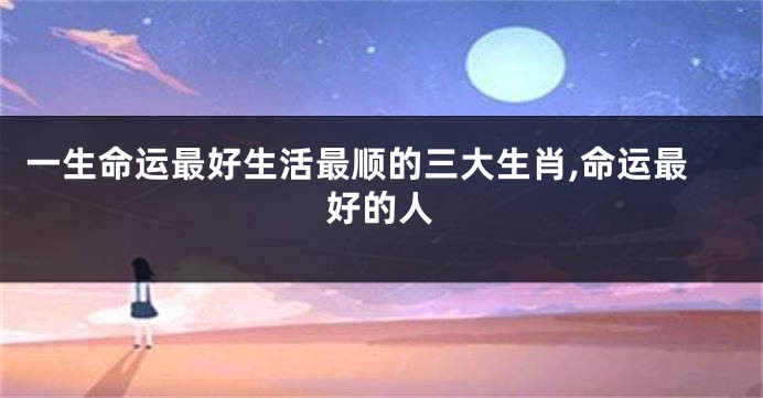 一生命运最好生活最顺的三大生肖,命运最好的人