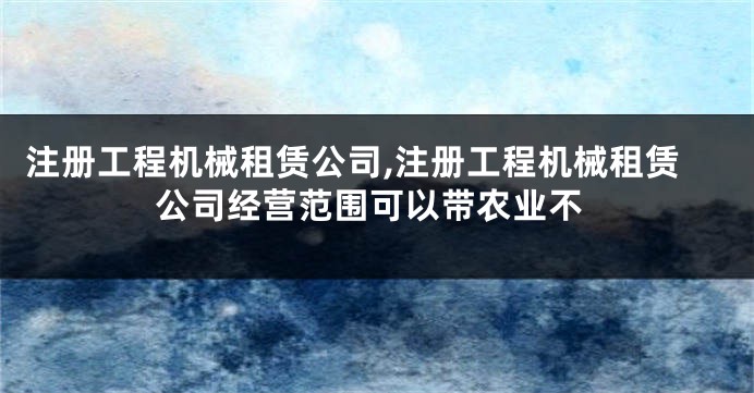 注册工程机械租赁公司,注册工程机械租赁公司经营范围可以带农业不