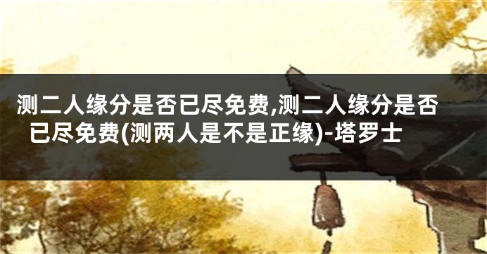 测二人缘分是否已尽免费,测二人缘分是否已尽免费(测两人是不是正缘)-塔罗士