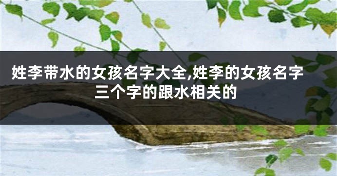 姓李带水的女孩名字大全,姓李的女孩名字三个字的跟水相关的